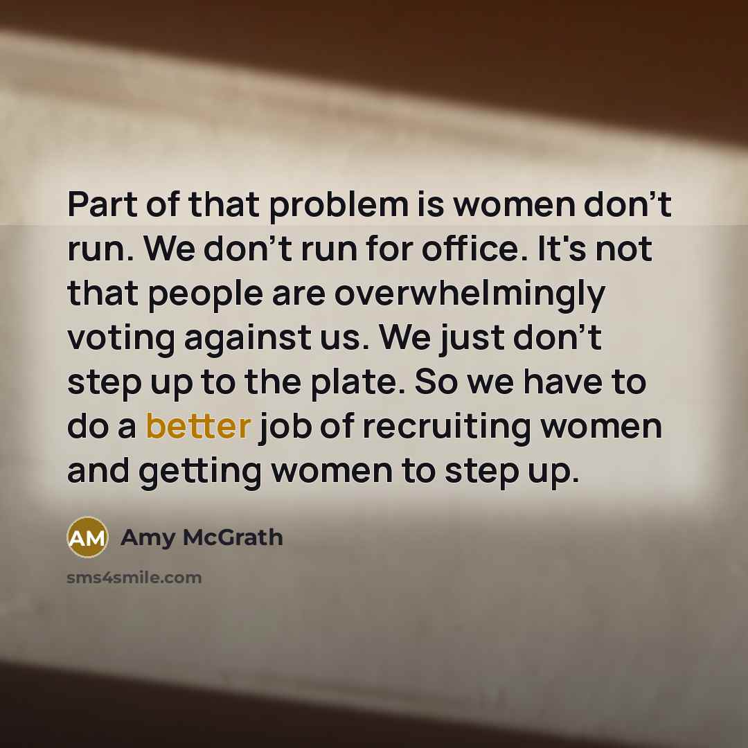 “Part of that problem is women don't run. We don't run for office. It's not that people are overwhelmingly voting against us. We just don't step up to the plate. So we have to do a better job of recruiting women and getting women to step up.” quote by Amy McGrath