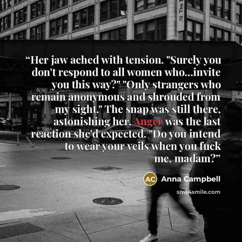 “Her jaw ached with tension. "Surely you don't respond to all women who...invite you this way?" "Only strangers who remain anonymous and shrouded from my sight." The snap was still there, astonishing her. Anger was the last reaction she'd expected. "Do you intend to wear your veils when you fuck…” quote by Anna Campbell