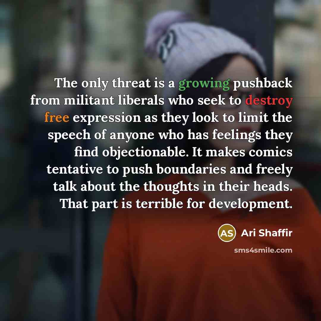 “The only threat is a growing pushback from militant liberals who seek to destroy free expression as they look to limit the speech of anyone who has feelings they find objectionable. It makes comics tentative to push boundaries and freely talk about the thoughts in their heads. That part is…” quote by Ari Shaffir