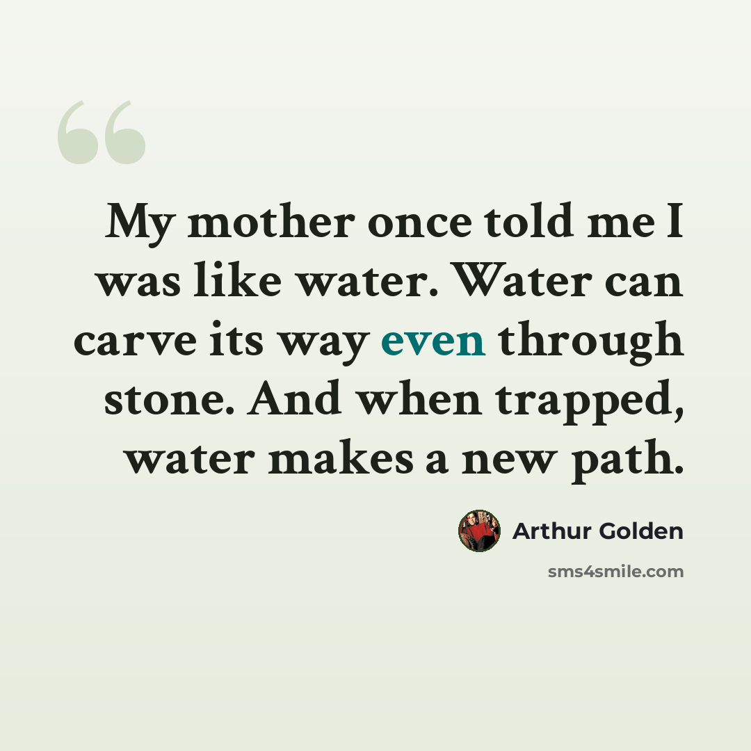 “My mother once told me I was like water. Water can carve its way even through stone. And when trapped, water makes a new path.” quote by Arthur Golden