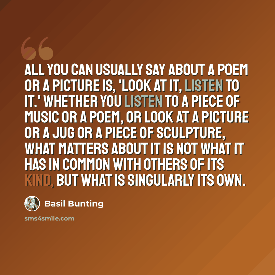 “All you can usually say about a poem or a picture is, 'Look at it, listen to it.' Whether you listen to a piece of music or a poem, or look at a picture or a jug or a piece of sculpture, what matters about it is not what it has in common with others of its kind, but what is singularly its own.” quote by Basil Bunting