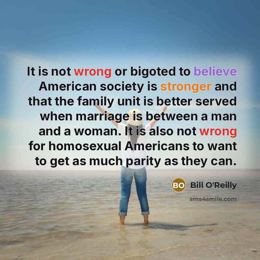 “It is not wrong or bigoted to believe American society is stronger and that the family unit is better served when marriage is between a man and a woman. It is also not wrong for homosexual Americans to want to get as much parity as they can.” quote by Bill O'Reilly