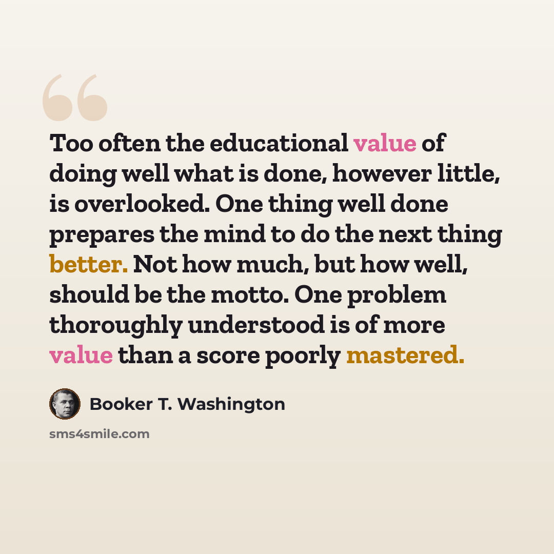 “Too often the educational value of doing well what is done, however little, is overlooked. One thing well done prepares the mind to do the next thing better. Not how much, but how well, should be the motto. One problem thoroughly understood is of more value than a score poorly mastered.” quote by Booker T. Washington
