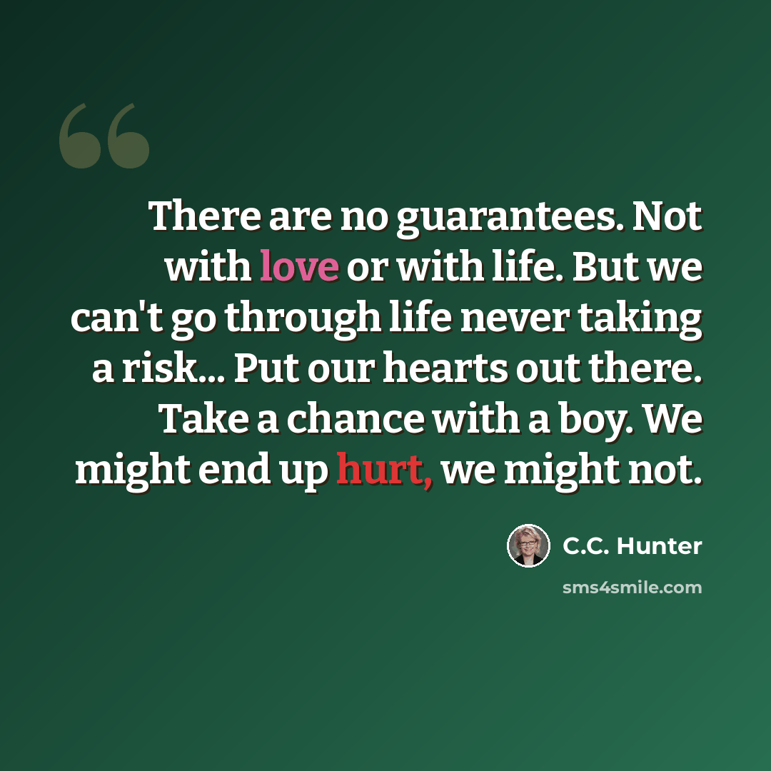 “There are no guarantees. Not with love or with life. But we can't go through life never taking a risk... Put our hearts out there. Take a chance with a boy. We might end up hurt, we might not.” quote by C.C. Hunter