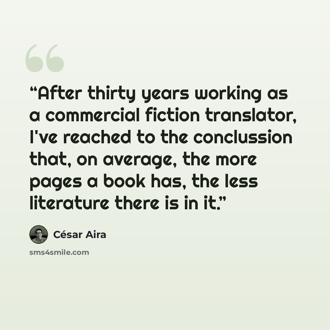 “After thirty years working as a commercial fiction translator, I've reached to the conclussion that, on average, the more pages a book has, the less literature there is in it.” quote by César Aira