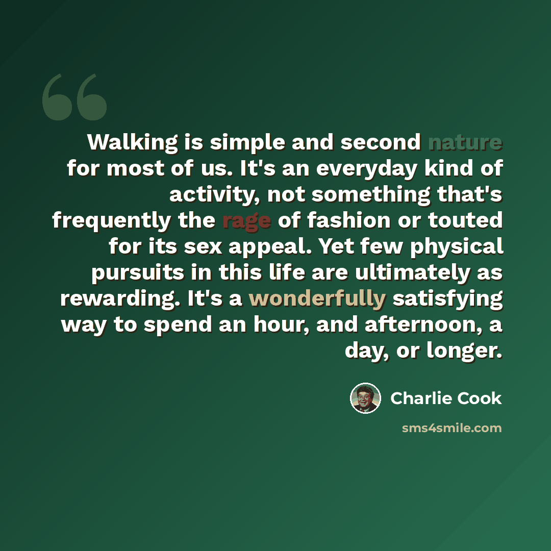 “Walking is simple and second nature for most of us. It's an everyday kind of activity, not something that's frequently the rage of fashion or touted for its sex appeal. Yet few physical pursuits in this life are ultimately as rewarding. It's a wonderfully satisfying way to spend an hour, and…” quote by Charlie Cook