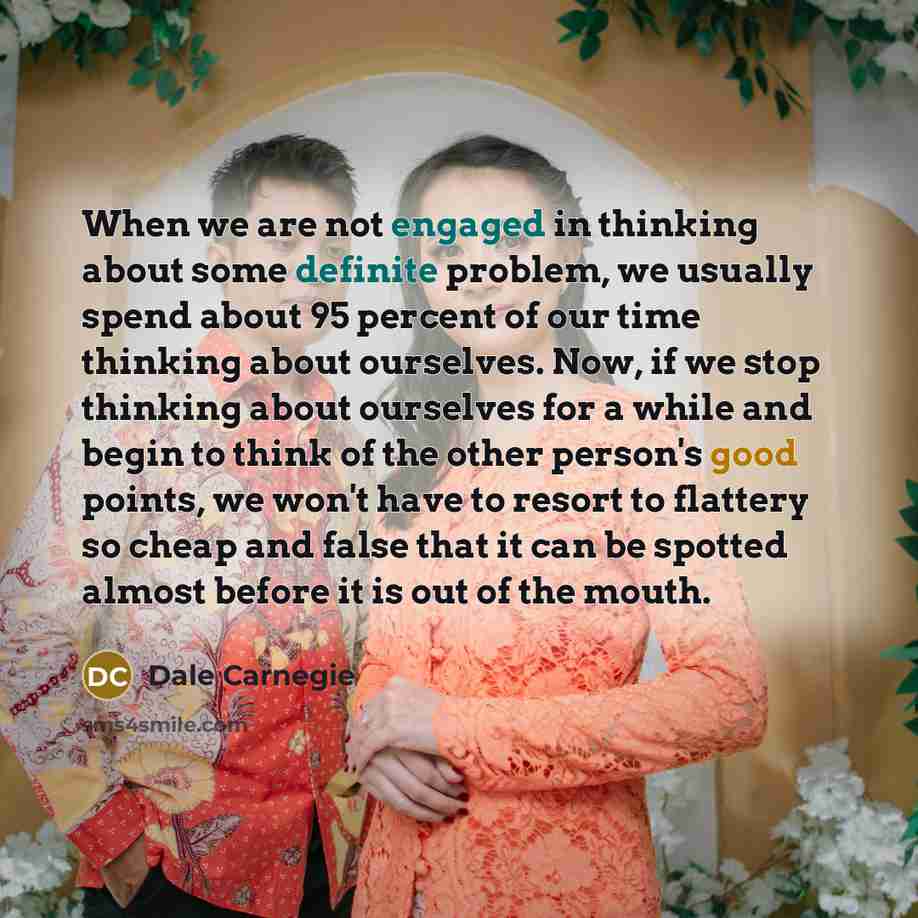 “When we are not engaged in thinking about some definite problem, we usually spend about 95 percent of our time thinking about ourselves. Now, if we stop thinking about ourselves for a while and begin to think of the other person's good points, we won't have to resort to flattery so cheap and false…” quote by Dale Carnegie