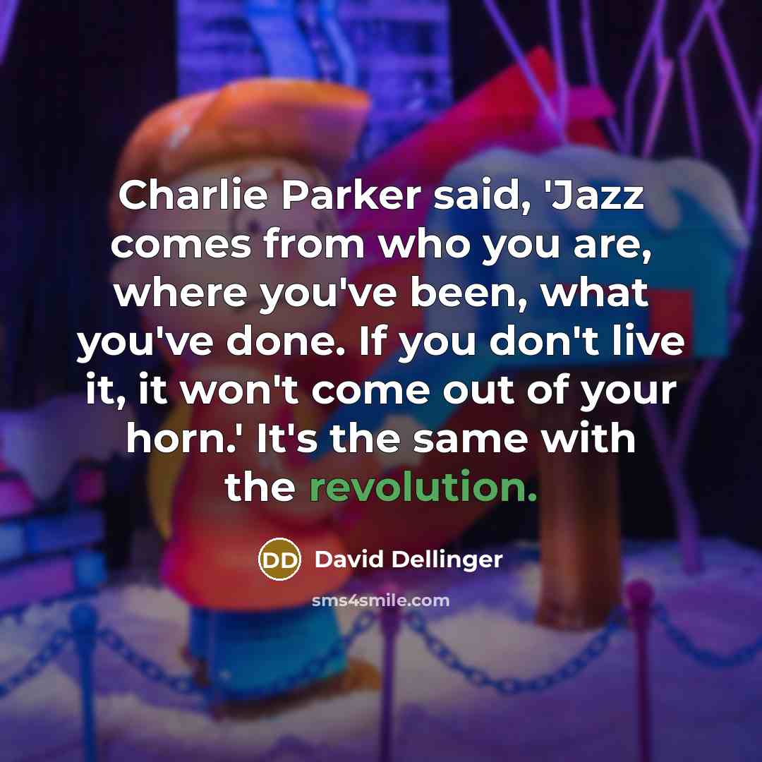 “Charlie Parker said, 'Jazz comes from who you are, where you've been, what you've done. If you don't live it, it won't come out of your horn.' It's the same with the revolution.” quote by David Dellinger