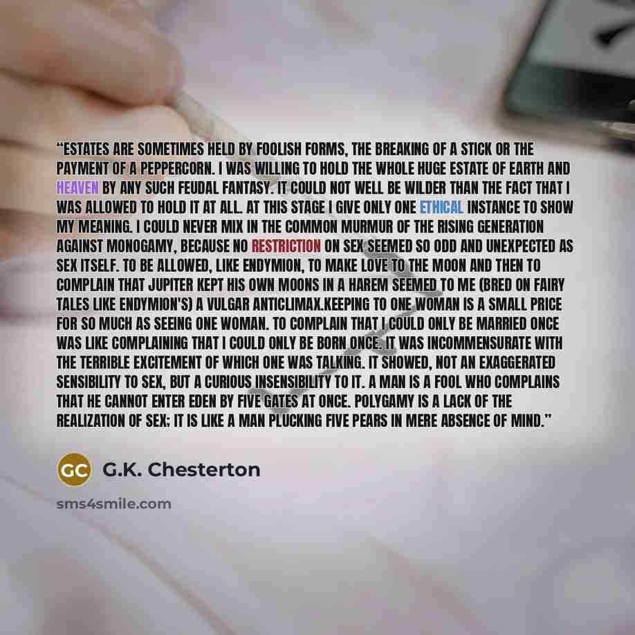 “Estates are sometimes held by foolish forms, the breaking of a stick or the payment of a peppercorn. I was willing to hold the whole huge estate of earth and heaven by any such feudal fantasy. It could not well be wilder than the fact that I was allowed to hold it at all. At this stage I give only…” quote by G.K. Chesterton
