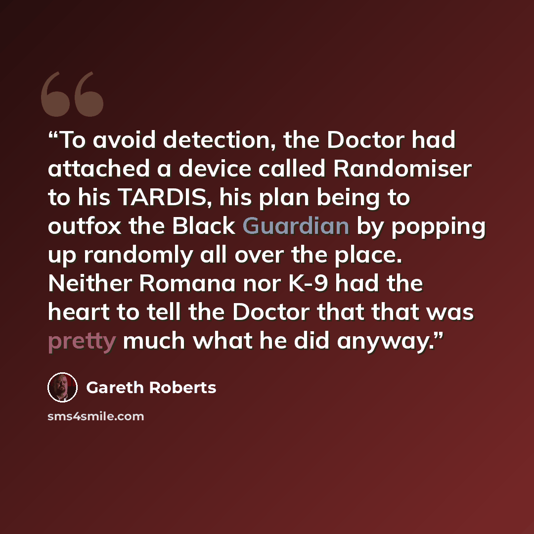 “To avoid detection, the Doctor had attached a device called Randomiser to his TARDIS, his plan being to outfox the Black Guardian by popping up randomly all over the place. Neither Romana nor K-9 had the heart to tell the Doctor that that was pretty much what he did anyway.” quote by Gareth Roberts