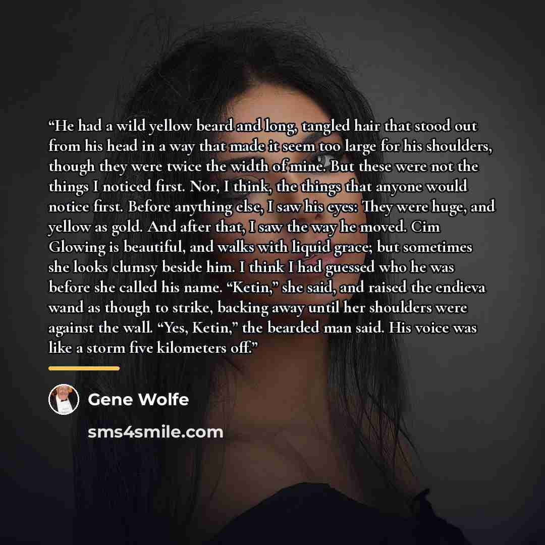 “He had a wild yellow beard and long, tangled hair that stood out from his head in a way that made it seem too large for his shoulders, though they were twice the width of mine. But these were not the things I noticed first. Nor, I think, the things that anyone would notice first. Before anything…” quote by Gene Wolfe