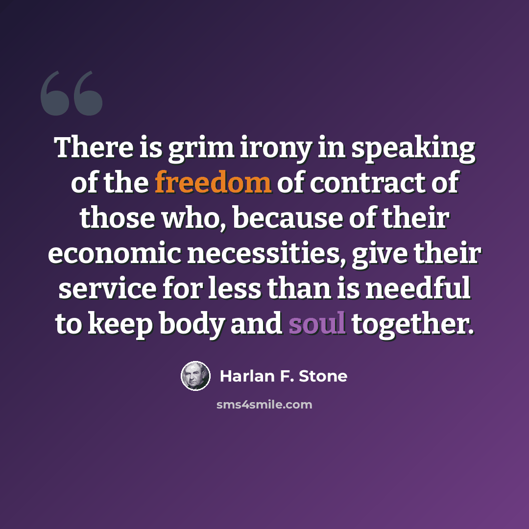 “There is grim irony in speaking of the freedom of contract of those who, because of their economic necessities, give their service for less than is needful to keep body and soul together.” quote by Harlan F. Stone