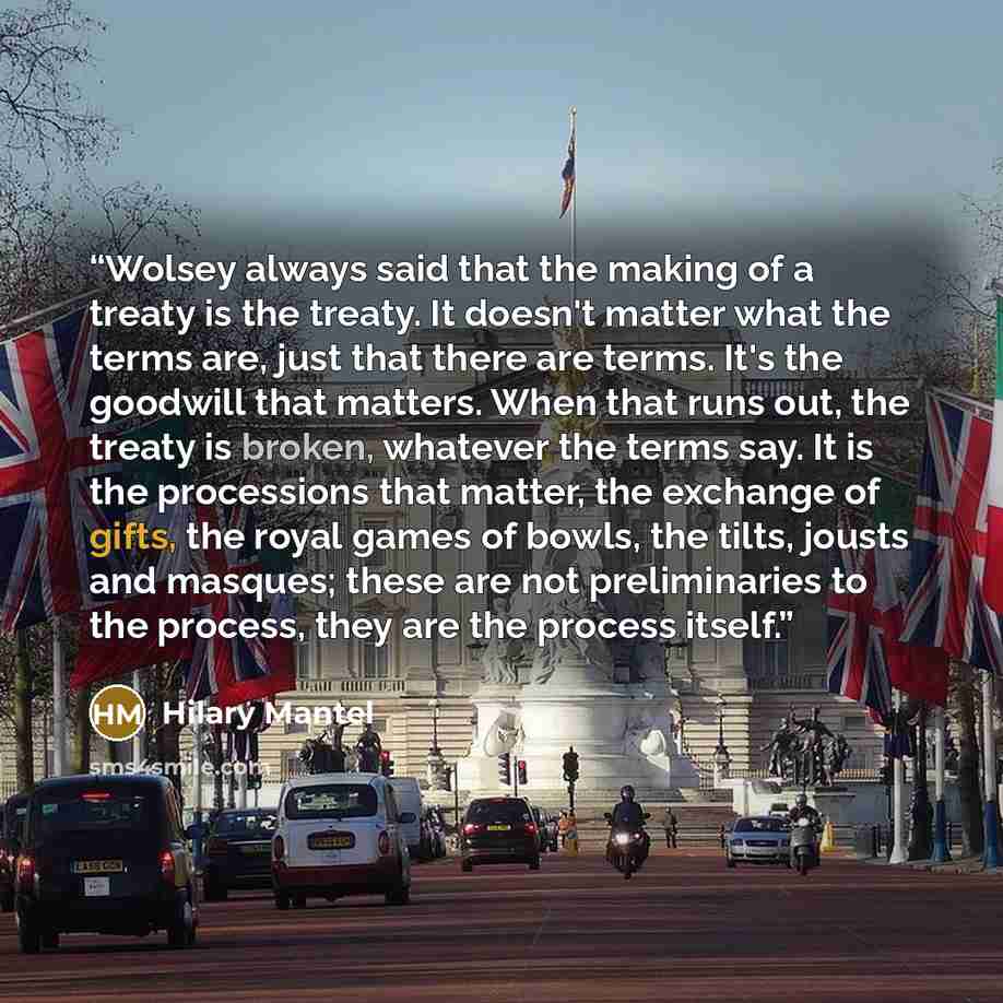 “Wolsey always said that the making of a treaty is the treaty. It doesn't matter what the terms are, just that there are terms. It's the goodwill that matters. When that runs out, the treaty is broken, whatever the terms say. It is the processions that matter, the exchange of gifts, the royal games…” quote by Hilary Mantel