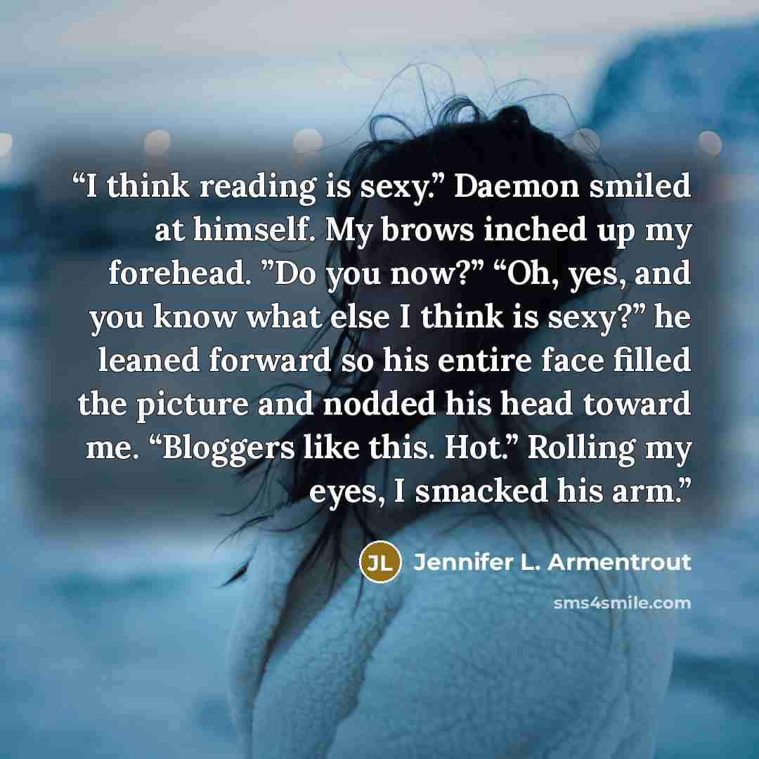 “I think reading is sexy.” Daemon smiled at himself. My brows inched up my forehead. ”Do you now?” “Oh, yes, and you know what else I think is sexy?” he leaned forward so his entire face filled the picture and nodded his head toward me. “Bloggers like this. Hot.” Rolling my eyes, I smacked his arm.” quote by Jennifer L. Armentrout