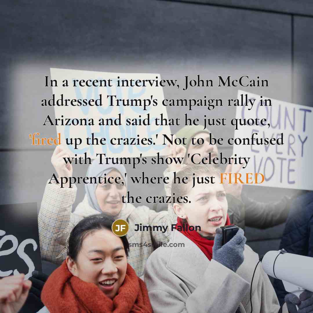 “In a recent interview, John McCain addressed Trump's campaign rally in Arizona and said that he just quote, 'fired up the crazies.' Not to be confused with Trump's show 'Celebrity Apprentice,' where he just FIRED the crazies.” quote by Jimmy Fallon