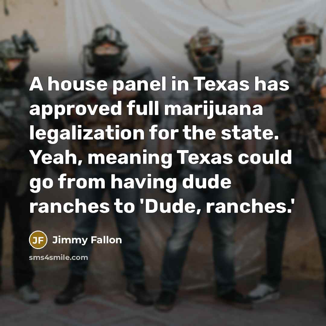 “A house panel in Texas has approved full marijuana legalization for the state. Yeah, meaning Texas could go from having dude ranches to 'Dude, ranches.'” quote by Jimmy Fallon