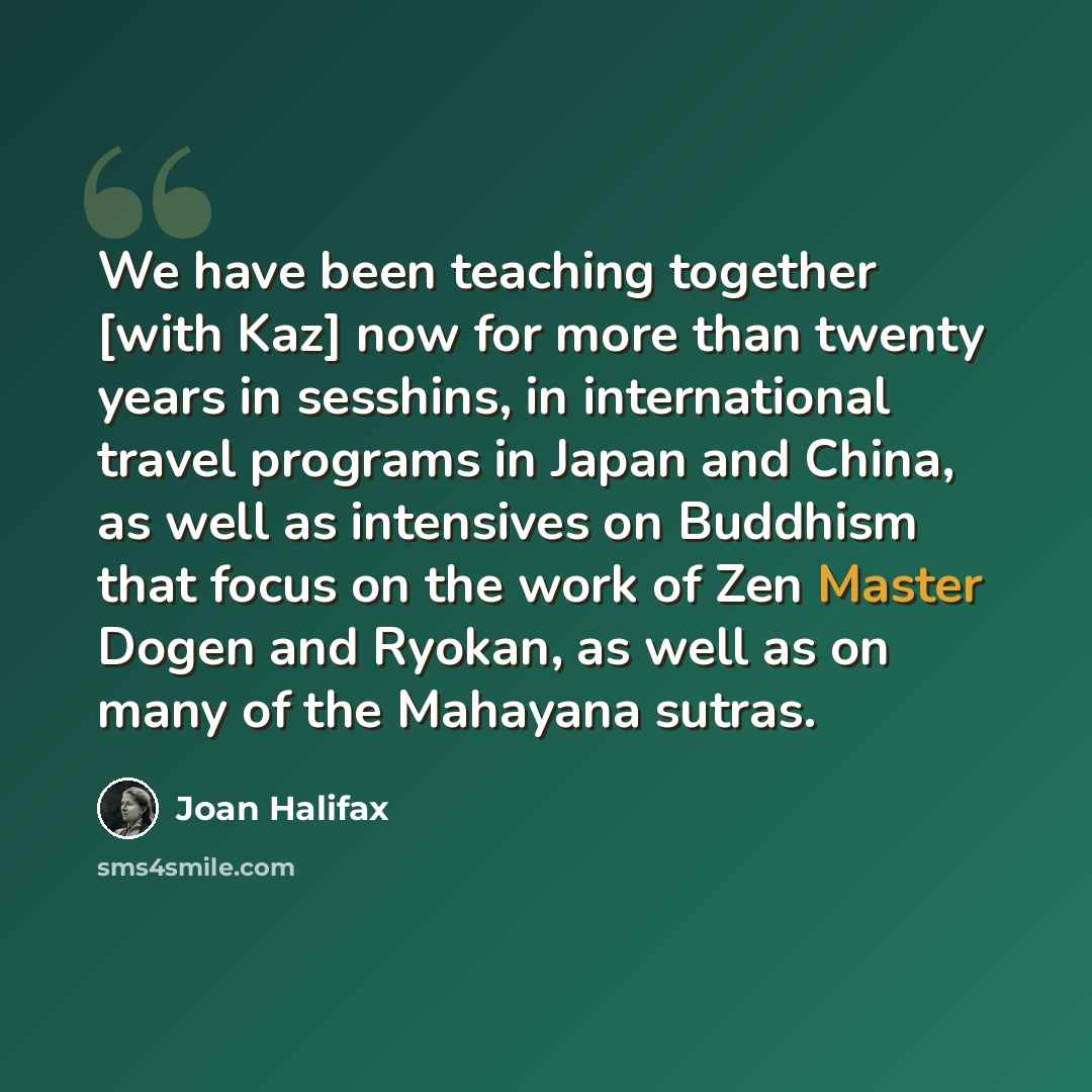 “We have been teaching together [with Kaz] now for more than twenty years in sesshins, in international travel programs in Japan and China, as well as intensives on Buddhism that focus on the work of Zen Master Dogen and Ryokan, as well as on many of the Mahayana sutras.” quote by Joan Halifax