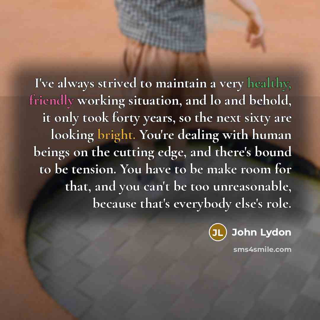 “I've always strived to maintain a very healthy, friendly working situation, and lo and behold, it only took forty years, so the next sixty are looking bright. You're dealing with human beings on the cutting edge, and there's bound to be tension. You have to be make room for that, and you can't be…” quote by John Lydon