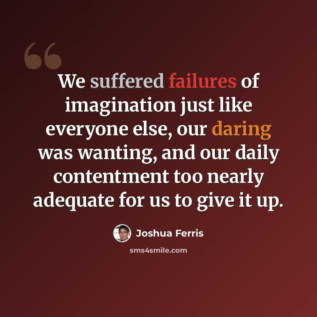 “We suffered failures of imagination just like everyone else, our daring was wanting, and our daily contentment too nearly adequate for us to give it up.” quote by Joshua Ferris