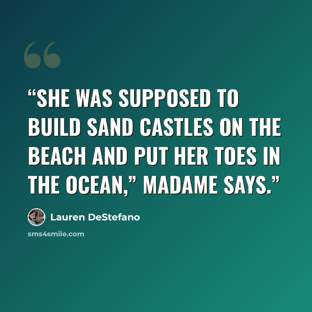 “She was supposed to build sand castles on the beach and put her toes in the ocean,” Madame says.” quote by Lauren DeStefano