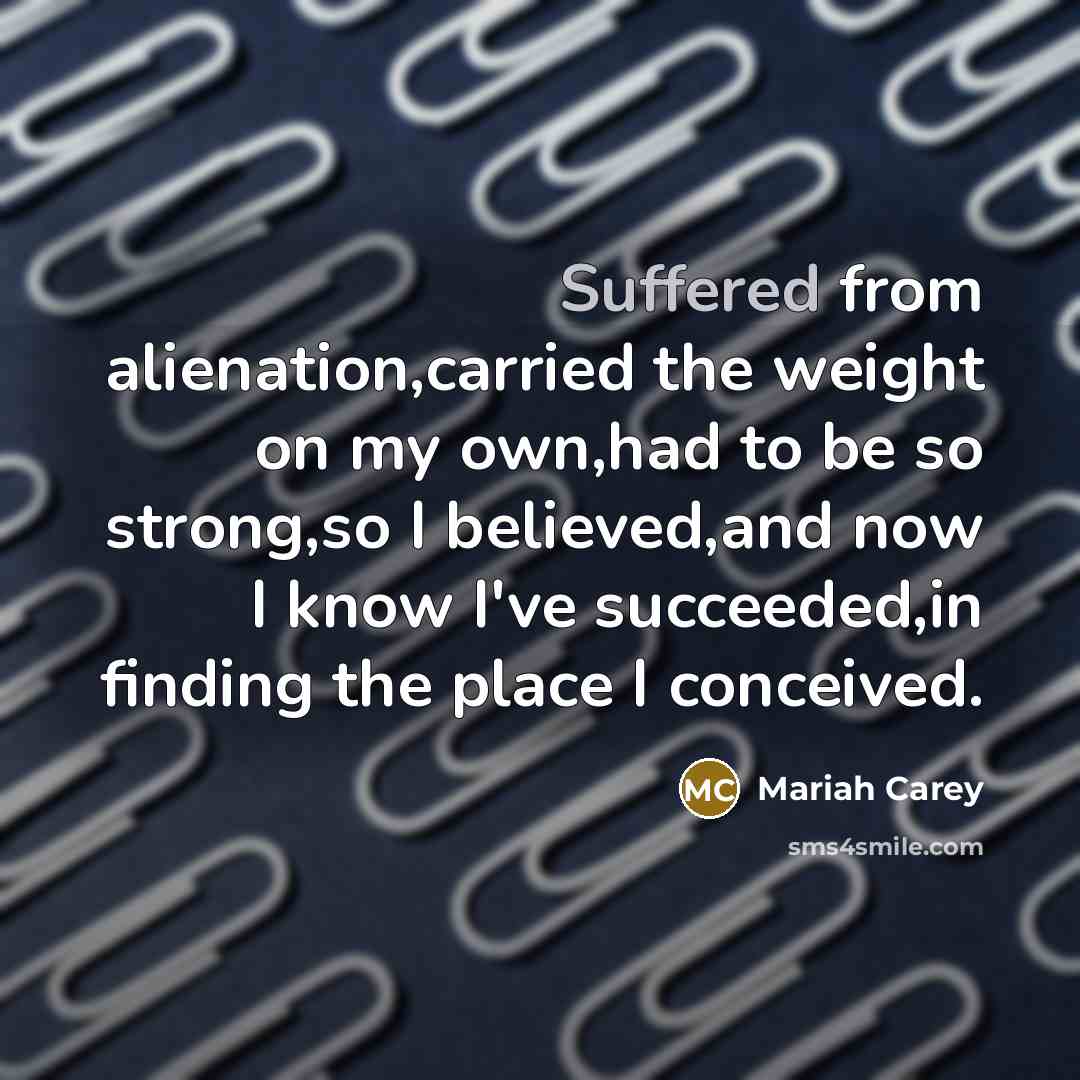 “Suffered from alienation,carried the weight on my own,had to be so strong,so I believed,and now I know I've succeeded,in finding the place I conceived.” quote by Mariah Carey