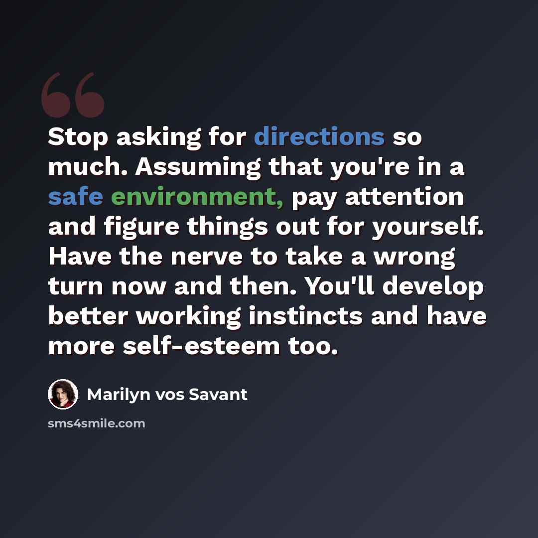 “Stop asking for directions so much. Assuming that you're in a safe environment, pay attention and figure things out for yourself. Have the nerve to take a wrong turn now and then. You'll develop better working instincts and have more self-esteem too.” quote by Marilyn vos Savant