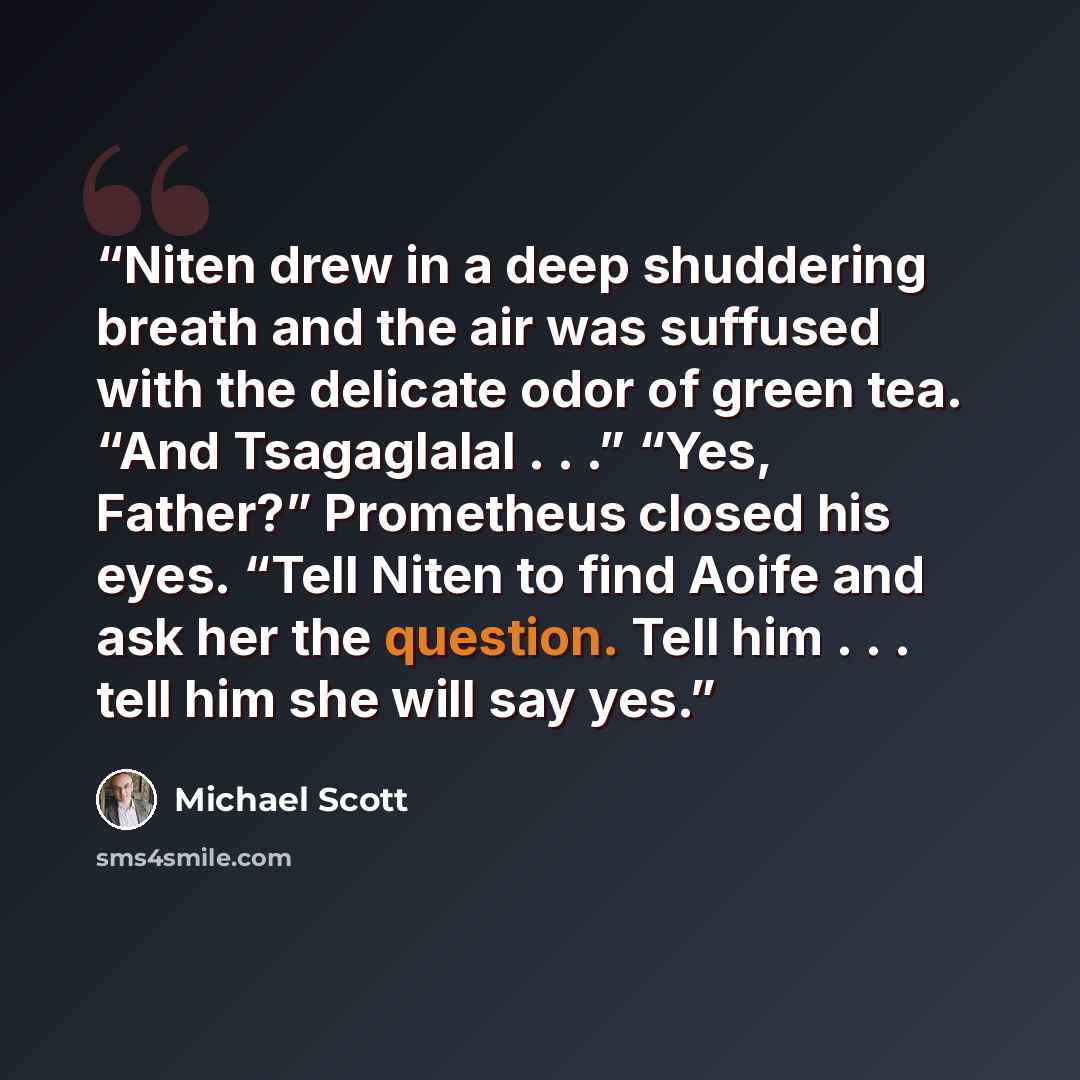 “Niten drew in a deep shuddering breath and the air was suffused with the delicate odor of green tea. “And Tsagaglalal . . .” “Yes, Father?” Prometheus closed his eyes. “Tell Niten to find Aoife and ask her the question. Tell him . . . tell him she will say yes.” quote by Michael Scott