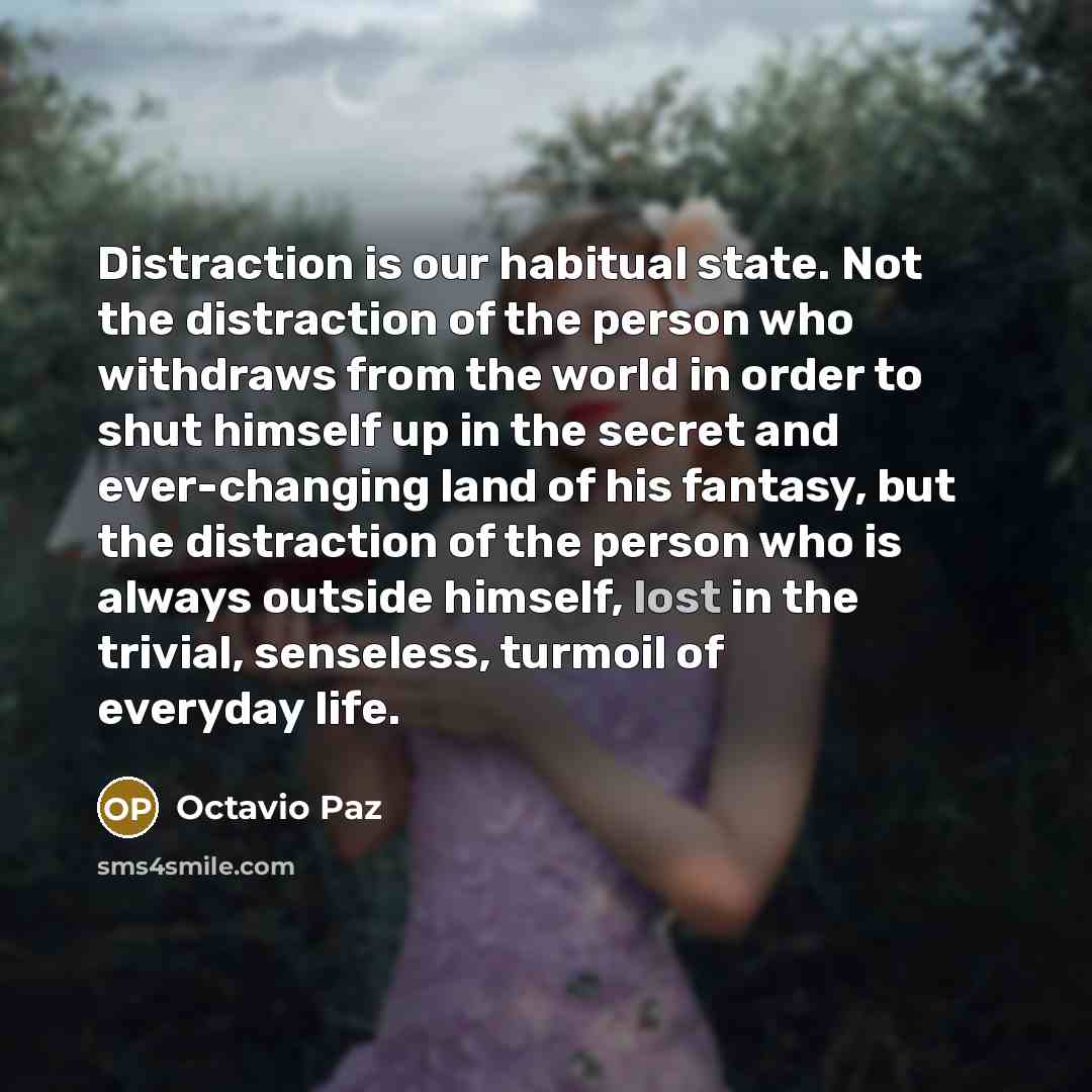 “Distraction is our habitual state. Not the distraction of the person who withdraws from the world in order to shut himself up in the secret and ever-changing land of his fantasy, but the distraction of the person who is always outside himself, lost in the trivial, senseless, turmoil of everyday…” quote by Octavio Paz