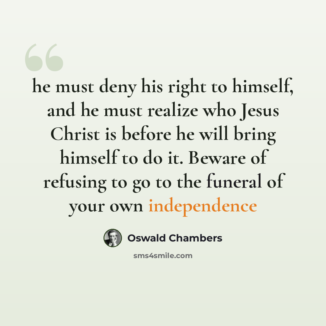 “he must deny his right to himself, and he must realize who Jesus Christ is before he will bring himself to do it. Beware of refusing to go to the funeral of your own independence” quote by Oswald Chambers