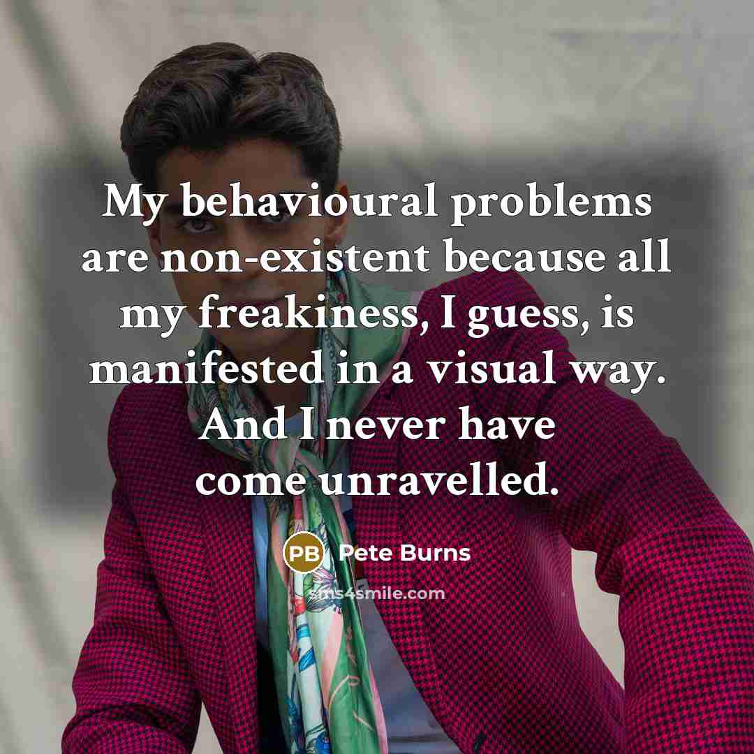 “My behavioural problems are non-existent because all my freakiness, I guess, is manifested in a visual way. And I never have come unravelled.” quote by Pete Burns