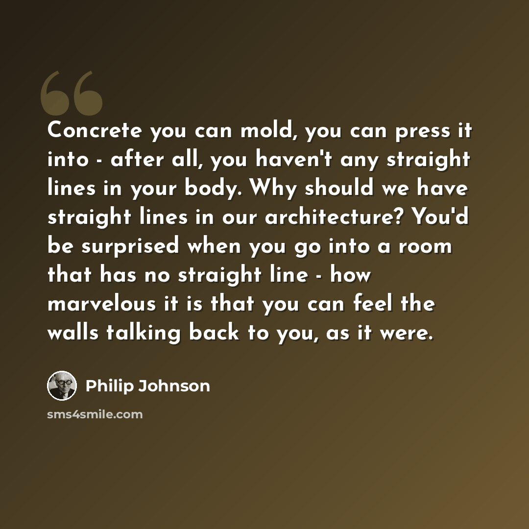 “Concrete you can mold, you can press it into - after all, you haven't any straight lines in your body. Why should we have straight lines in our architecture? You'd be surprised when you go into a room that has no straight line - how marvelous it is that you can feel the walls talking back to you…” quote by Philip Johnson