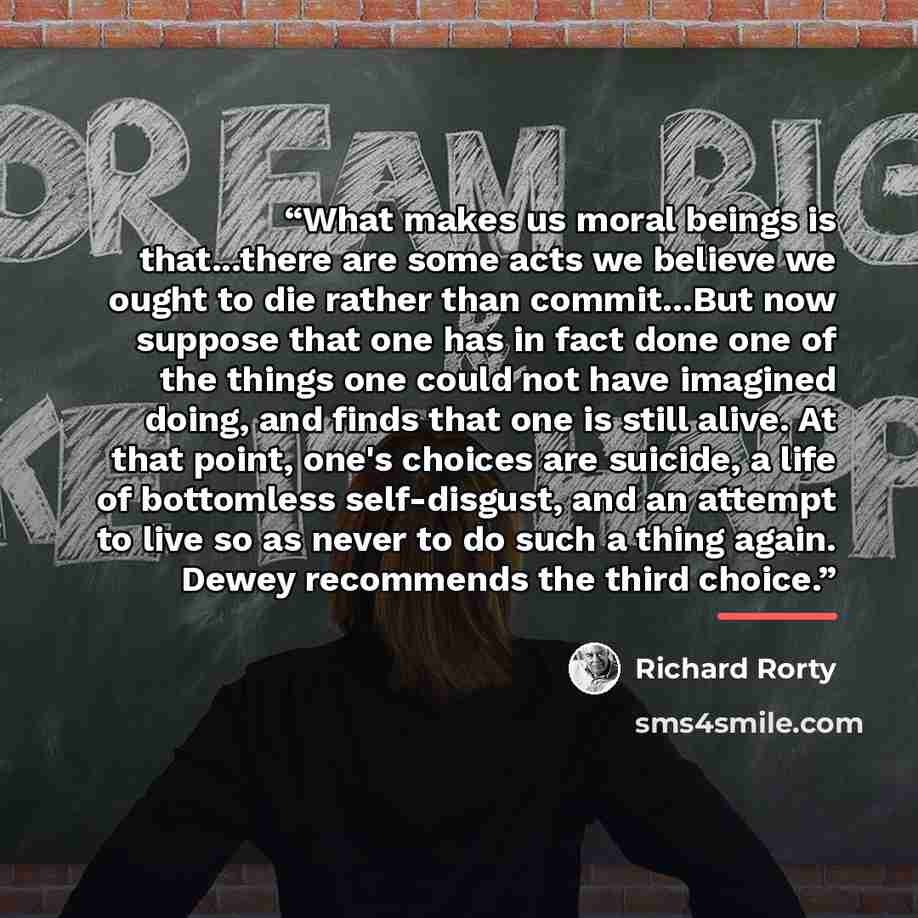 “What makes us moral beings is that...there are some acts we believe we ought to die rather than commit...But now suppose that one has in fact done one of the things one could not have imagined doing, and finds that one is still alive. At that point, one's choices are suicide, a life of bottomless…” quote by Richard Rorty