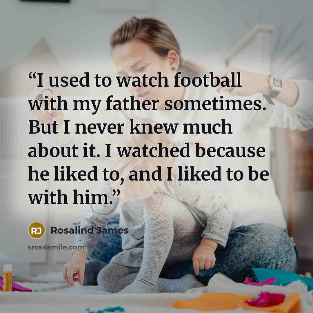 “I used to watch football with my father sometimes. But I never knew much about it. I watched because he liked to, and I liked to be with him.” quote by Rosalind James