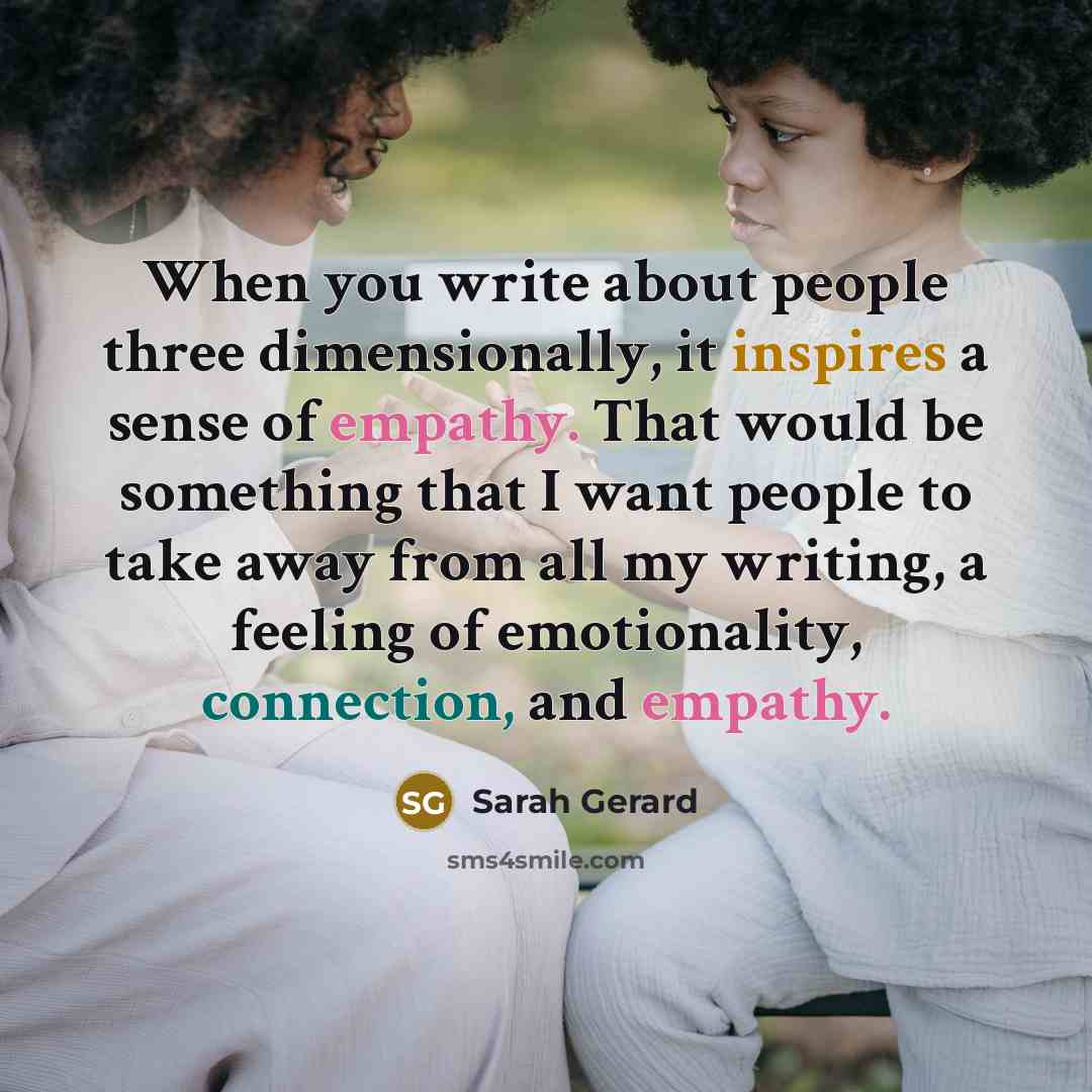 “When you write about people three dimensionally, it inspires a sense of empathy. That would be something that I want people to take away from all my writing, a feeling of emotionality, connection, and empathy.” quote by Sarah Gerard