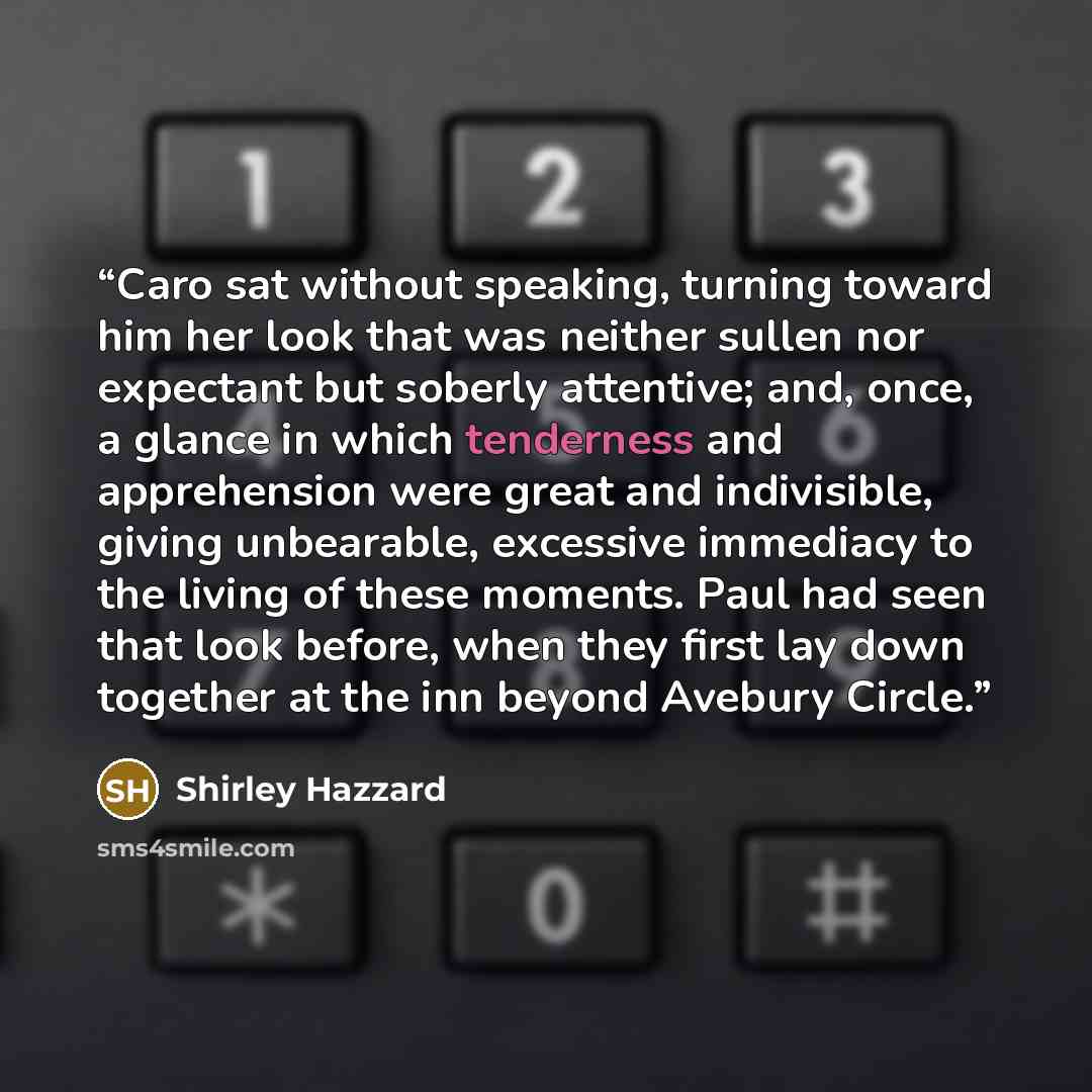 “Caro sat without speaking, turning toward him her look that was neither sullen nor expectant but soberly attentive; and, once, a glance in which tenderness and apprehension were great and indivisible, giving unbearable, excessive immediacy to the living of these moments. Paul had seen that look…” quote by Shirley Hazzard