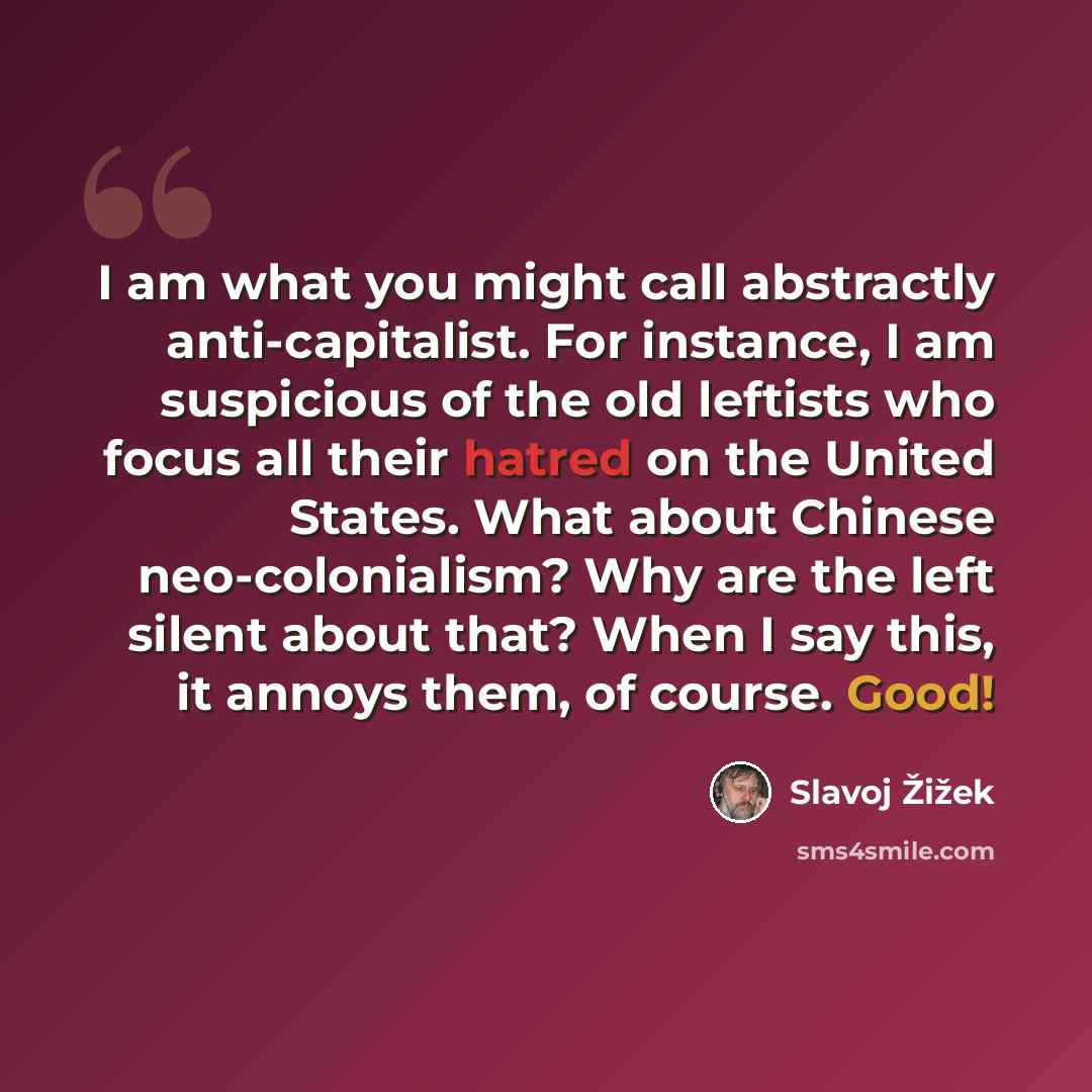 “I am what you might call abstractly anti-capitalist. For instance, I am suspicious of the old leftists who focus all their hatred on the United States. What about Chinese neo-colonialism? Why are the left silent about that? When I say this, it annoys them, of course. Good!” quote by Slavoj Zizek