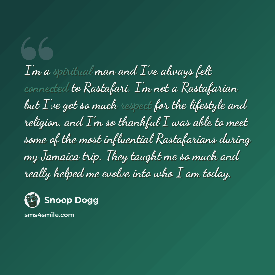 “I'm a spiritual man and I've always felt connected to Rastafari. I'm not a Rastafarian but I've got so much respect for the lifestyle and religion, and I'm so thankful I was able to meet some of the most influential Rastafarians during my Jamaica trip. They taught me so much and really helped me…” quote by Snoop Dogg