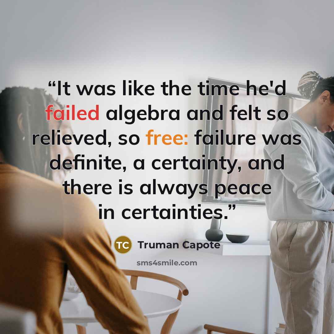 “It was like the time he'd failed algebra and felt so relieved, so free: failure was definite, a certainty, and there is always peace in certainties.” quote by Truman Capote