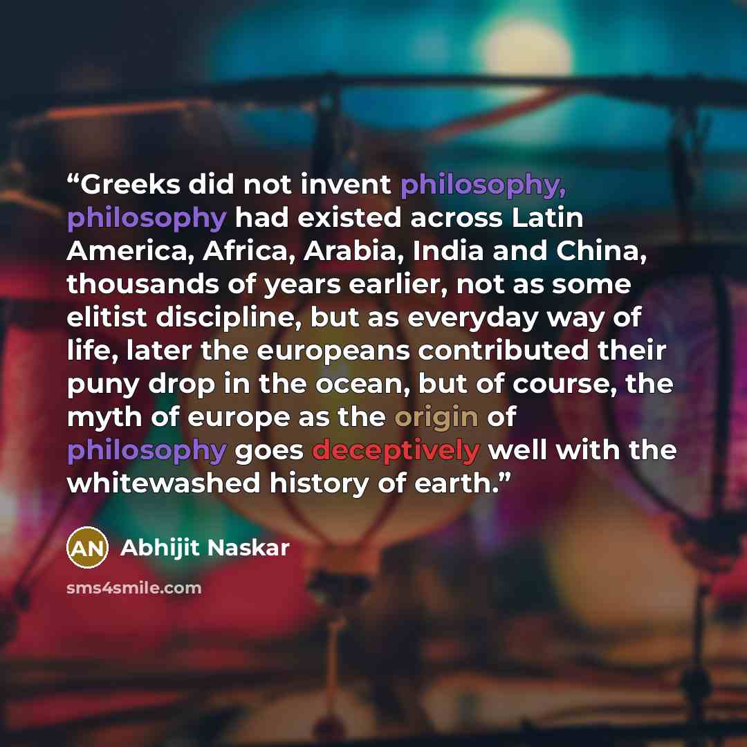 “Greeks did not invent philosophy, philosophy had existed across Latin America, Africa, Arabia, India and China, thousands of years earlier, not as some elitist discipline, but as everyday way of life, later the europeans contributed their puny drop in the ocean, but of course, the myth of europe…” quote by Abhijit Naskar