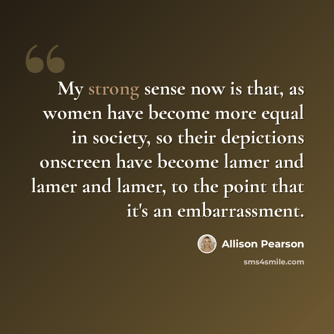 “My strong sense now is that, as women have become more equal in society, so their depictions onscreen have become lamer and lamer and lamer, to the point that it's an embarrassment.” quote by Allison Pearson