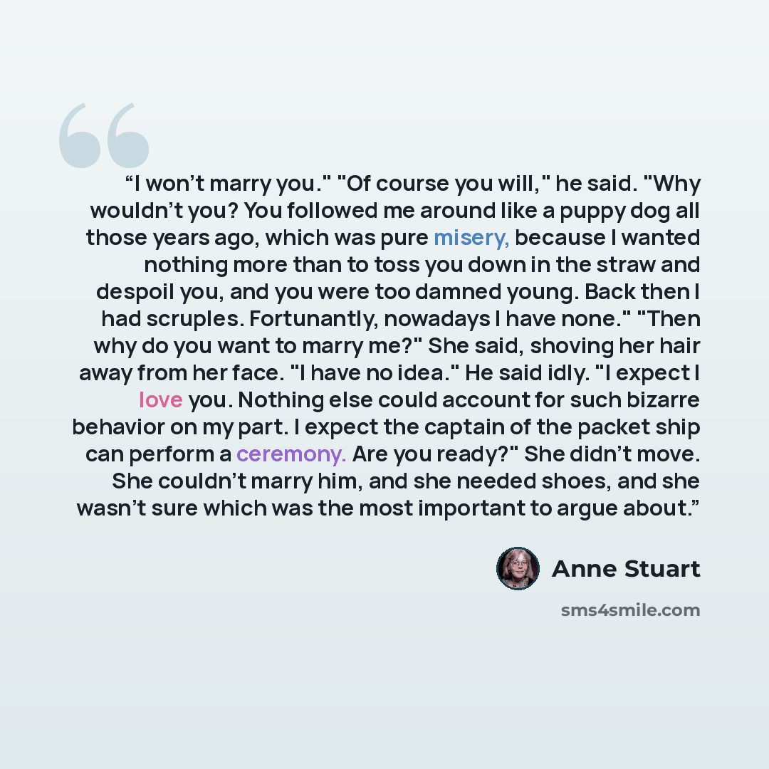 “I won't marry you." "Of course you will," he said. "Why wouldn't you? You followed me around like a puppy dog all those years ago, which was pure misery, because I wanted nothing more than to toss you down in the straw and despoil you, and you were too damned young. Back then I had scruples…” quote by Anne Stuart