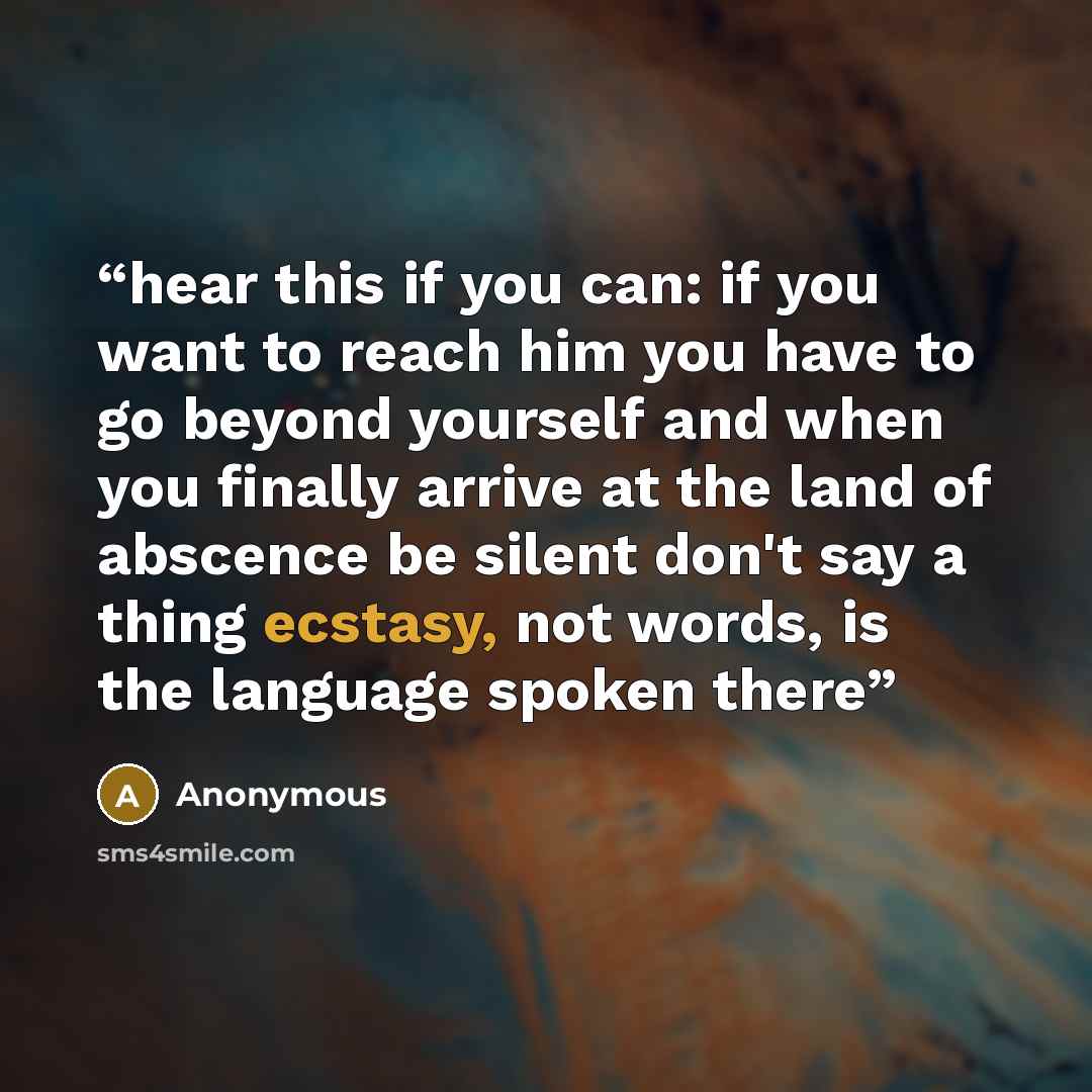 “hear this if you can: if you want to reach him you have to go beyond yourself and when you finally arrive at the land of abscence be silent don't say a thing ecstasy, not words, is the language spoken there” quote by Anonymous