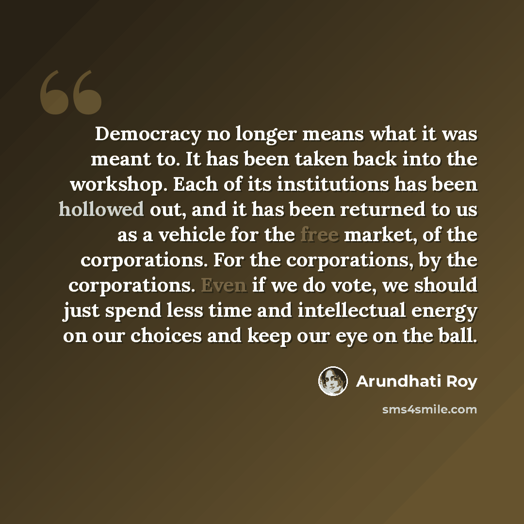 “Democracy no longer means what it was meant to. It has been taken back into the workshop. Each of its institutions has been hollowed out, and it has been returned to us as a vehicle for the free market, of the corporations. For the corporations, by the corporations. Even if we do vote, we should…” quote by Arundhati Roy