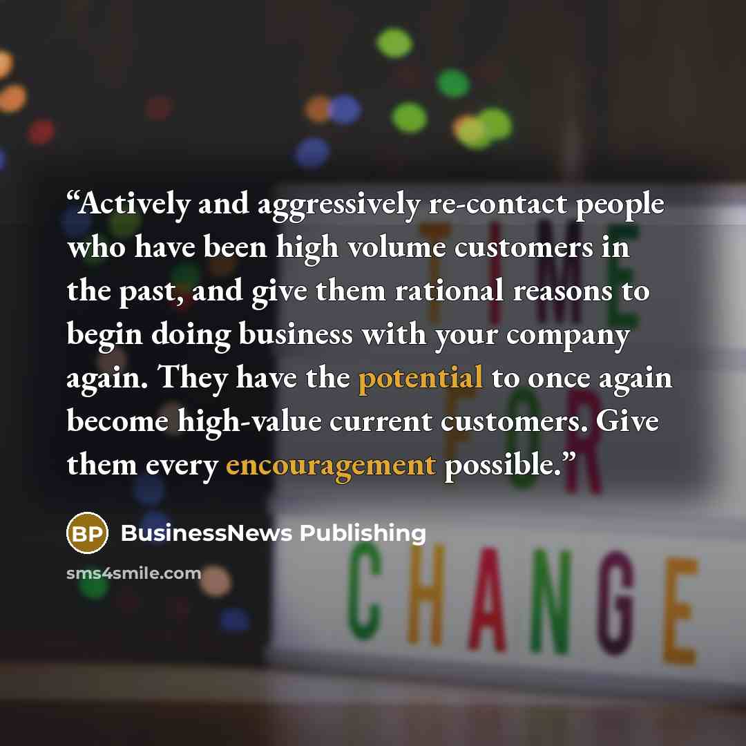 “Actively and aggressively re-contact people who have been high volume customers in the past, and give them rational reasons to begin doing business with your company again. They have the potential to once again become high-value current customers. Give them every encouragement possible.” quote by BusinessNews Publishing