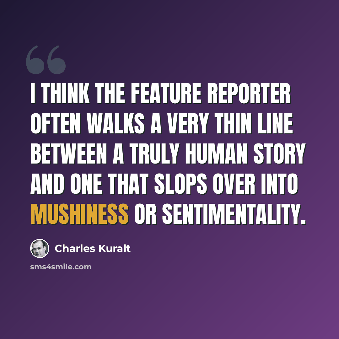 “I think the feature reporter often walks a very thin line between a truly human story and one that slops over into mushiness or sentimentality.” quote by Charles Kuralt