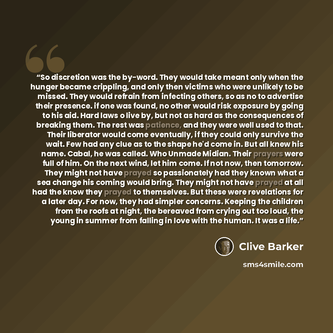 “So discretion was the by-word. They would take meant only when the hunger became crippling, and only then victims who were unlikely to be missed. They would refrain from infecting others, so as no to advertise their presence. if one was found, no other would risk exposure by going to his aid. Hard…” quote by Clive Barker