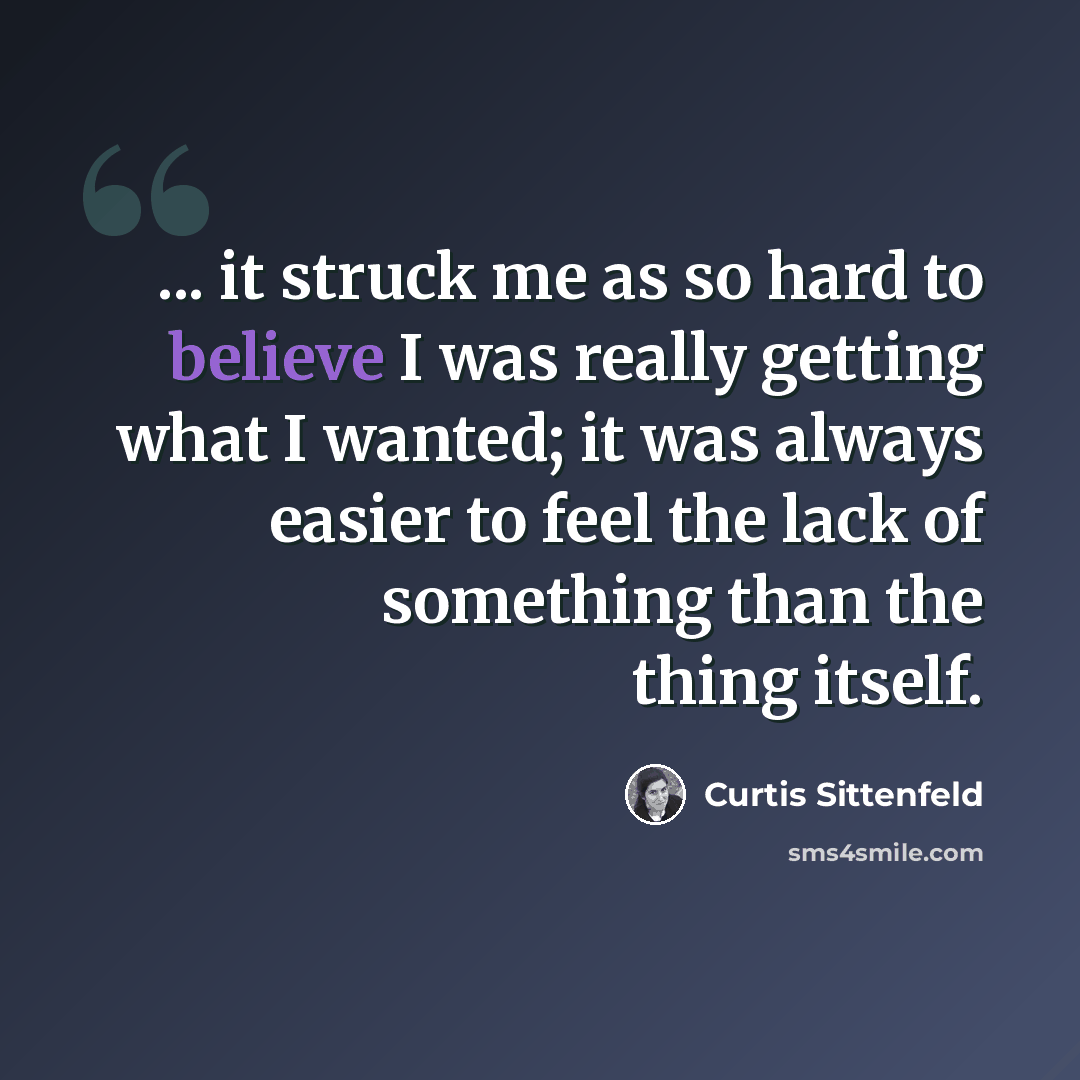 “... it struck me as so hard to believe I was really getting what I wanted; it was always easier to feel the lack of something than the thing itself.” quote by Curtis Sittenfeld