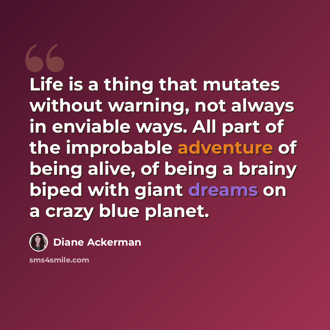 “Life is a thing that mutates without warning, not always in enviable ways. All part of the improbable adventure of being alive, of being a brainy biped with giant dreams on a crazy blue planet.” quote by Diane Ackerman