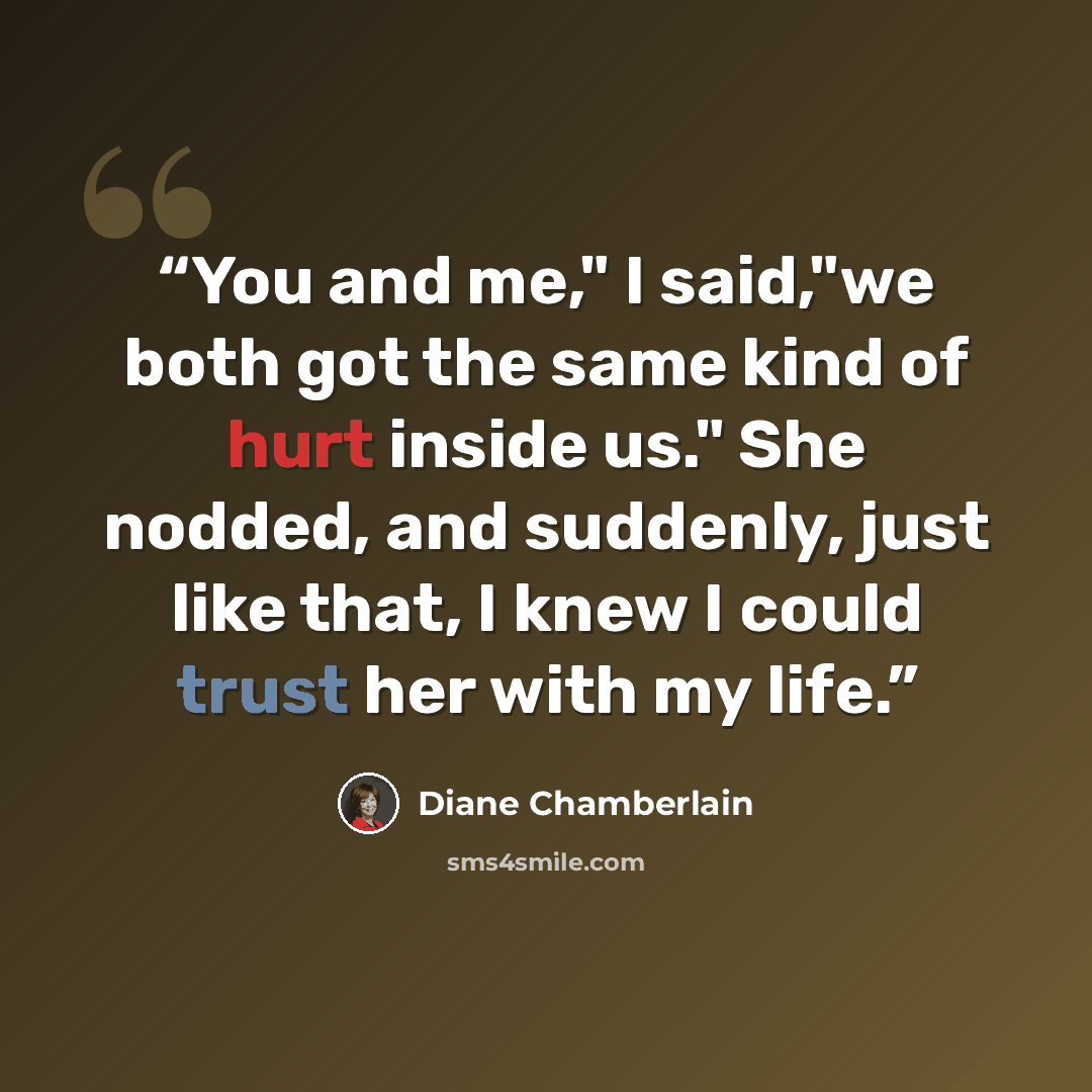“You and me," I said,"we both got the same kind of hurt inside us." She nodded, and suddenly, just like that, I knew I could trust her with my life.” quote by Diane Chamberlain
