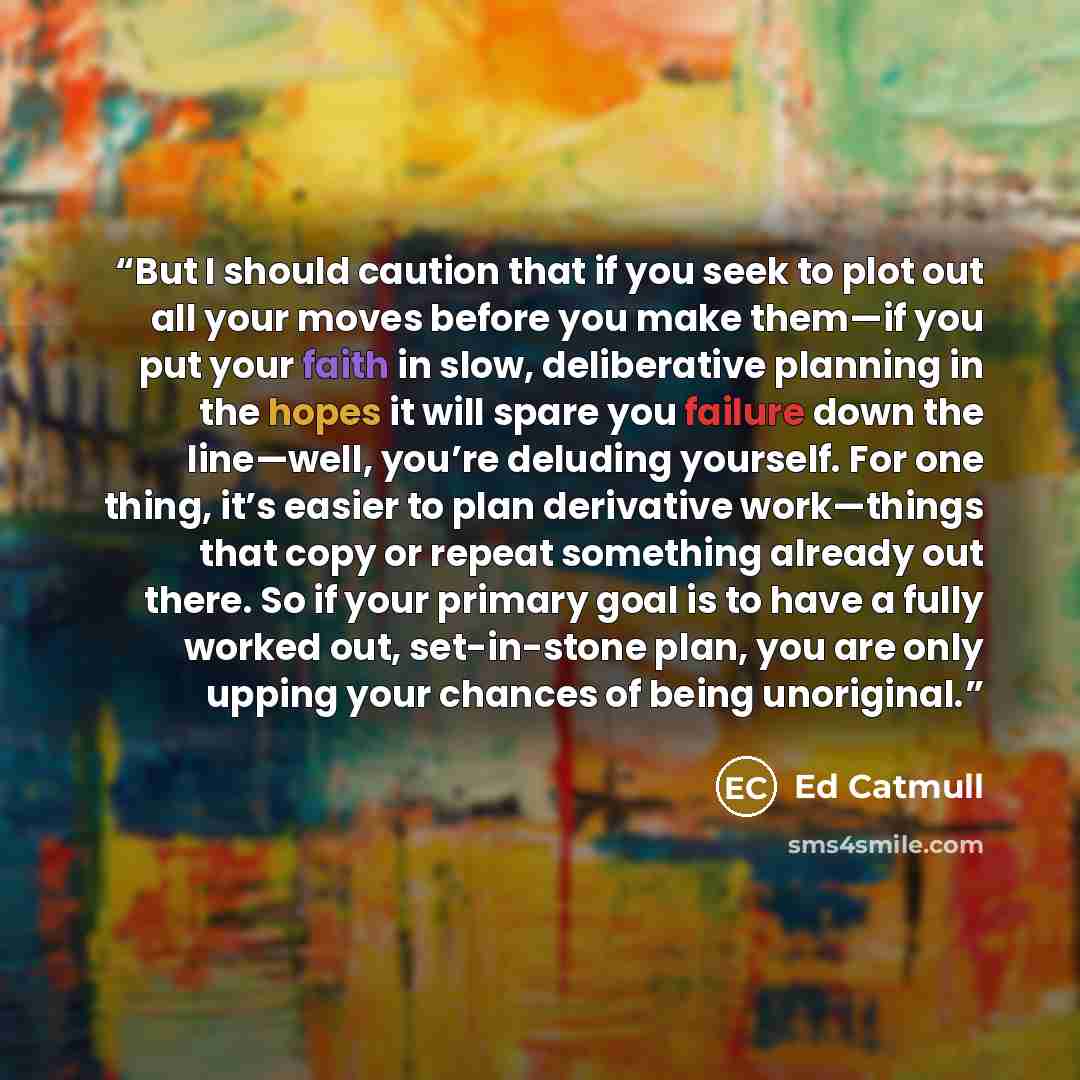 “But I should caution that if you seek to plot out all your moves before you make them—if you put your faith in slow, deliberative planning in the hopes it will spare you failure down the line—well, you’re deluding yourself. For one thing, it’s easier to plan derivative work—things that copy or…” quote by Ed Catmull